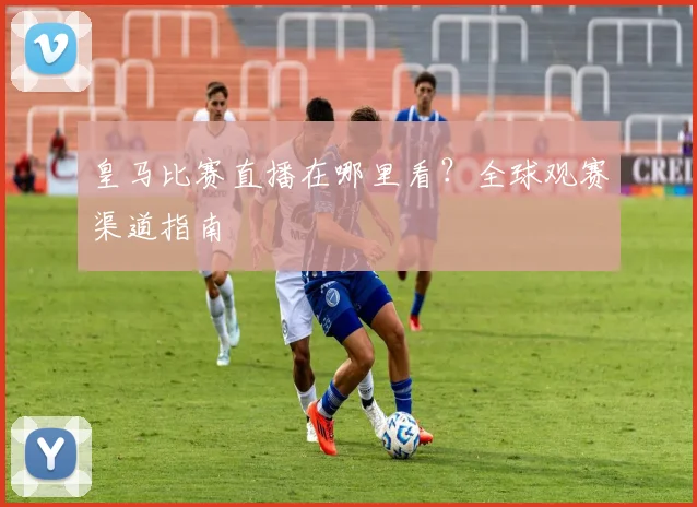 皇马比赛直播在哪里看？全球观赛渠道指南