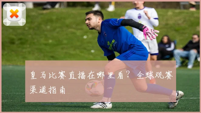 皇马比赛直播在哪里看?全球观赛渠道指南